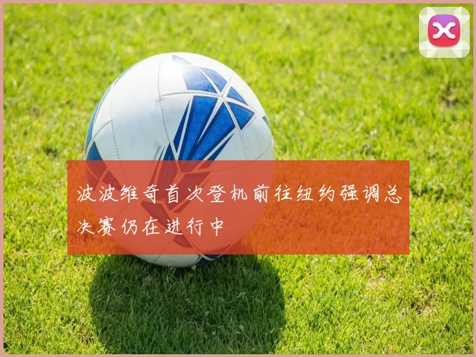 波波维奇首次登机前往纽约强调总决赛仍在进行中