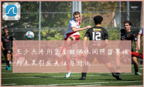 王少杰济州岛度假晒休闲照留粤谈判未果引发关注与讨论