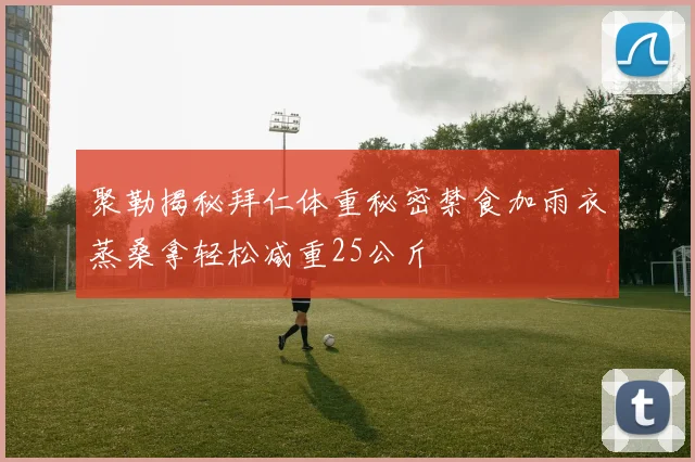 聚勒揭秘拜仁体重秘密禁食加雨衣蒸桑拿轻松减重25公斤