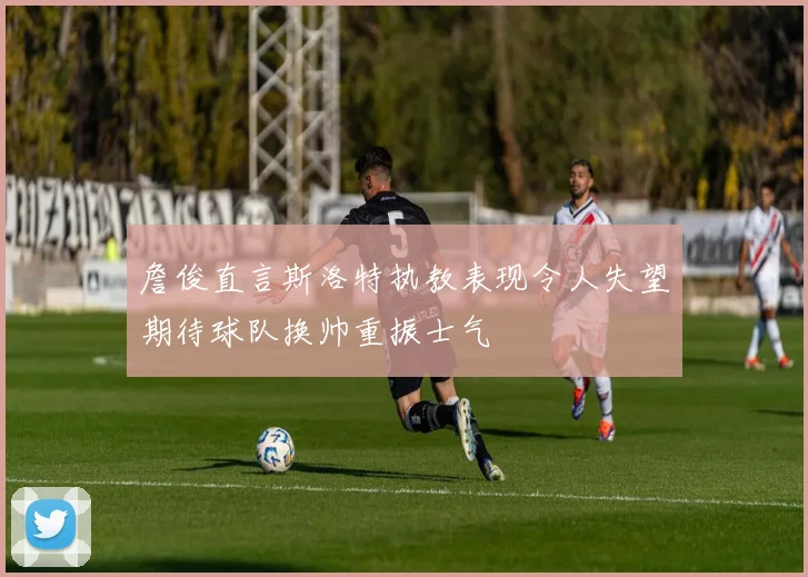 詹俊直言斯洛特执教表现令人失望期待球队换帅重振士气