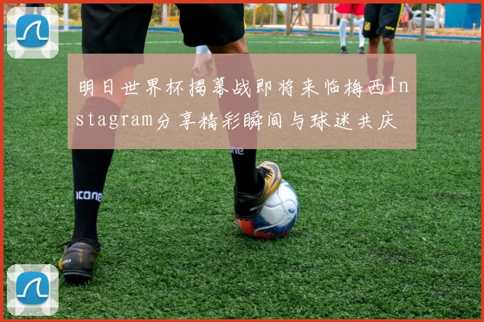 明日世界杯揭幕战即将来临梅西Instagram分享精彩瞬间与球迷共庆