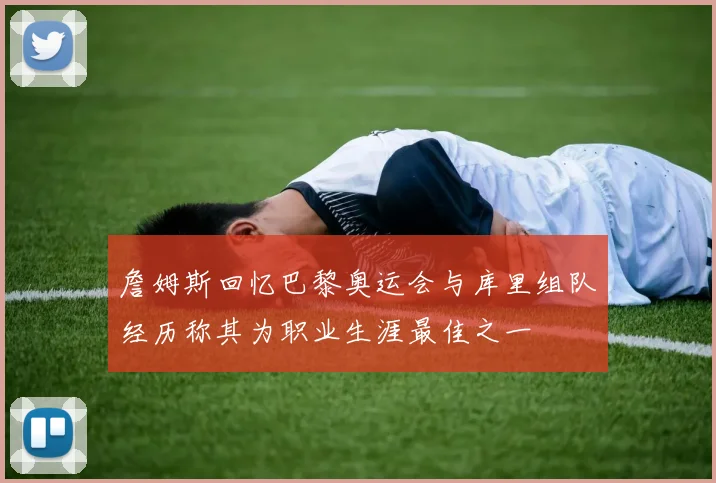 詹姆斯回忆巴黎奥运会与库里组队经历称其为职业生涯最佳之一