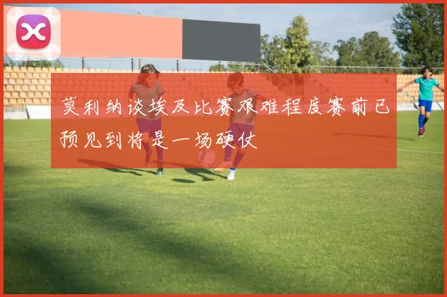 莫利纳谈埃及比赛艰难程度赛前已预见到将是一场硬仗