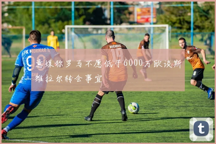 意媒称罗马不愿低于6000万欧谈斯维拉尔转会事宜