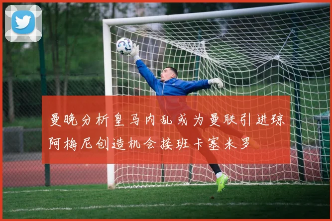曼晚分析皇马内乱或为曼联引进琼阿梅尼创造机会接班卡塞米罗