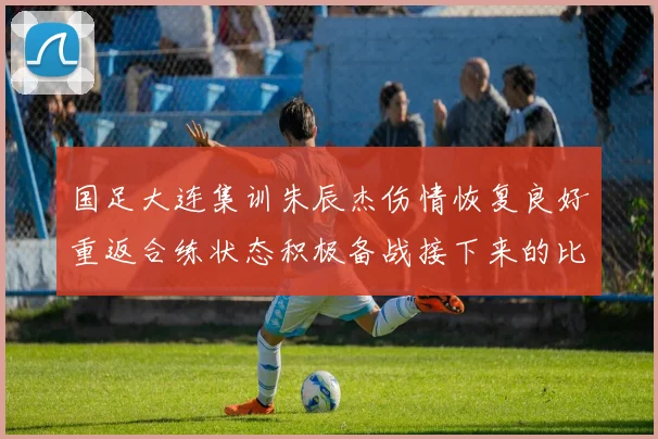 国足大连集训朱辰杰伤情恢复良好重返合练状态积极备战接下来的比赛