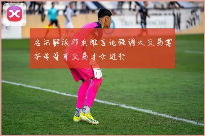名记解读邓利维言论强调大交易需字母哥可交易才会进行