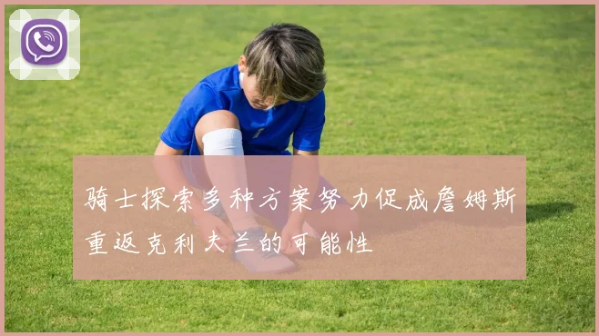 骑士探索多种方案努力促成詹姆斯重返克利夫兰的可能性