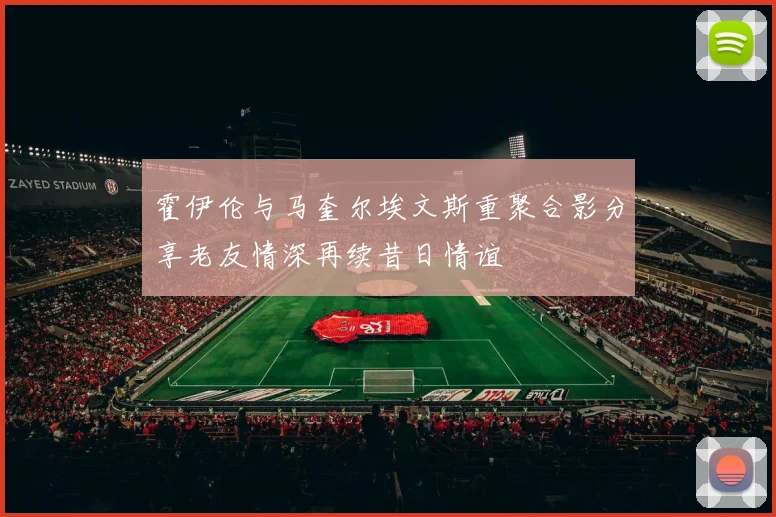 霍伊伦与马奎尔埃文斯重聚合影分享老友情深再续昔日情谊