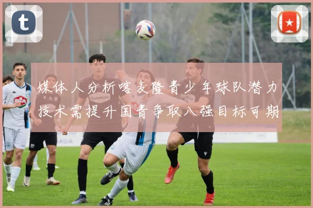 媒体人分析喀麦隆青少年球队潜力技术需提升国青争取八强目标可期