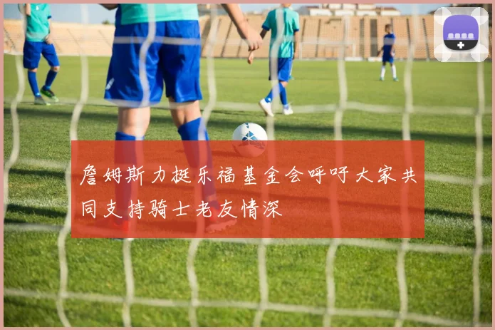 詹姆斯力挺乐福基金会呼吁大家共同支持骑士老友情深