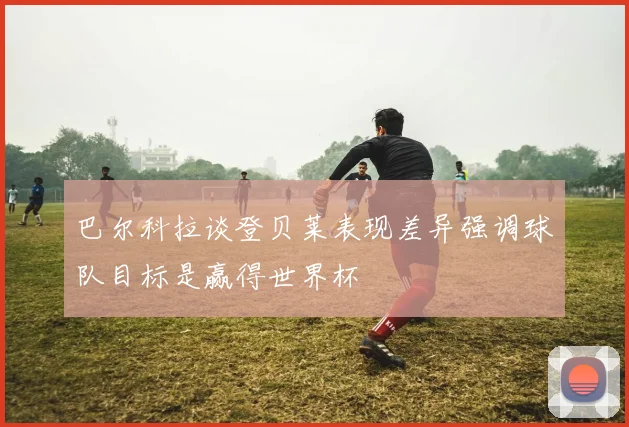 巴尔科拉谈登贝莱表现差异强调球队目标是赢得世界杯