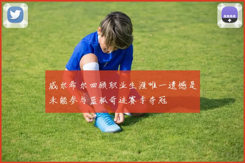 威尔希尔回顾职业生涯唯一遗憾是未能参与蓝狐奇迹赛季夺冠