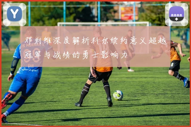 邓利维深度解析科尔续约意义超越冠军与战绩的勇士影响力