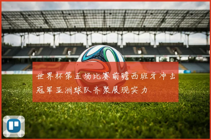 世界杯第五场比赛前瞻西班牙冲击冠军亚洲球队齐聚展现实力