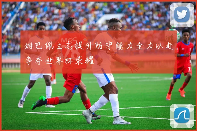 姆巴佩立志提升防守能力全力以赴争夺世界杯荣耀