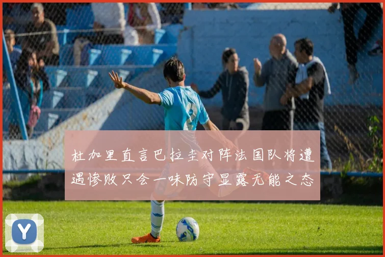杜加里直言巴拉圭对阵法国队将遭遇惨败只会一味防守显露无能之态