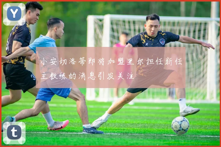 小安切洛蒂即将加盟里尔担任新任主教练的消息引发关注