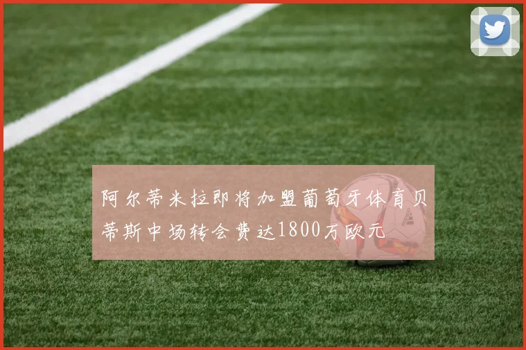 阿尔蒂米拉即将加盟葡萄牙体育贝蒂斯中场转会费达1800万欧元