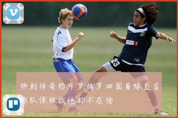热刺传奇怒斥罗梅罗回国看球直言球队保级战他却不在场