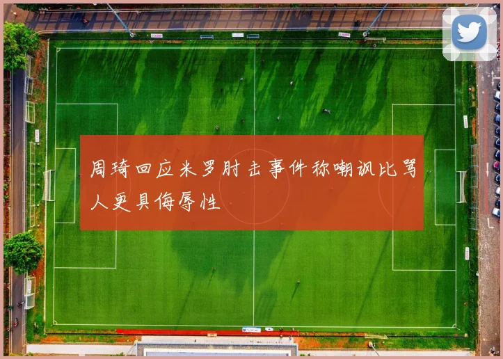 周琦回应米罗肘击事件称嘲讽比骂人更具侮辱性