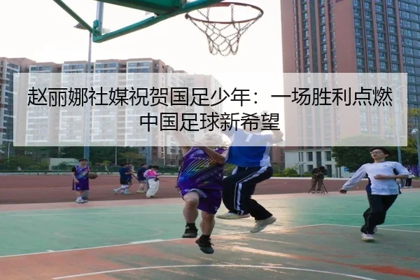 赵丽娜社媒祝贺国足少年:一场胜利点燃中国足球新希望